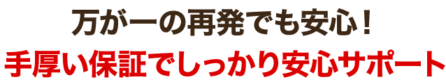 万が一の再発でも安心！手厚い保証でしっかり安心サポート
