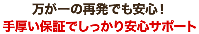 万が一の再発でも安心！手厚い保証でしっかり安心サポート